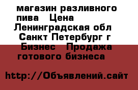 магазин разливного пива › Цена ­ 100 000 - Ленинградская обл., Санкт-Петербург г. Бизнес » Продажа готового бизнеса   